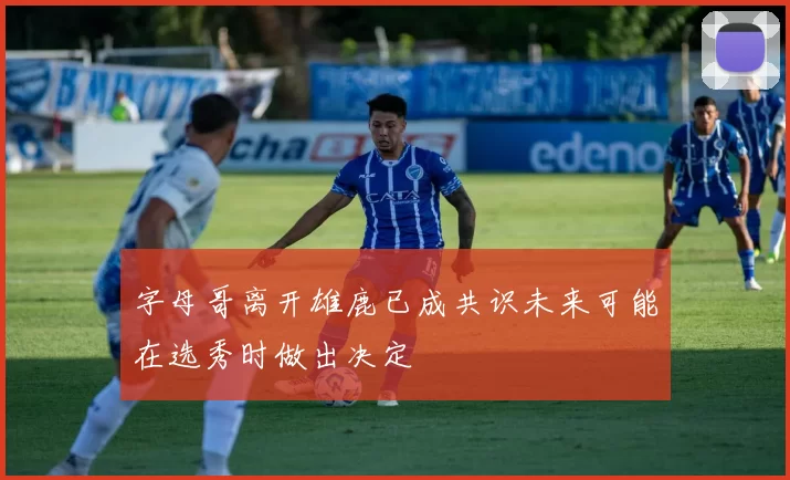 字母哥离开雄鹿已成共识未来可能在选秀时做出决定
