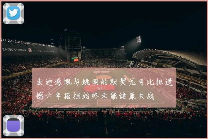 麦迪感慨与姚明的默契无可比拟遗憾六年搭档始终未能健康共战