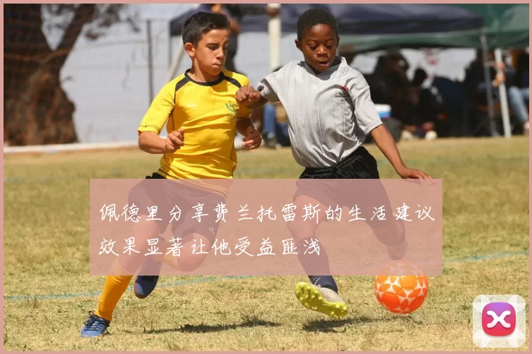 佩德里分享费兰托雷斯的生活建议效果显著让他受益匪浅