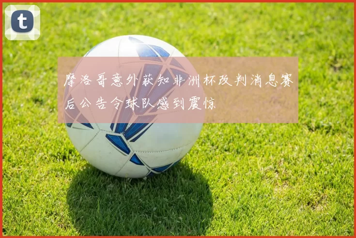 摩洛哥意外获知非洲杯改判消息赛后公告令球队感到震惊