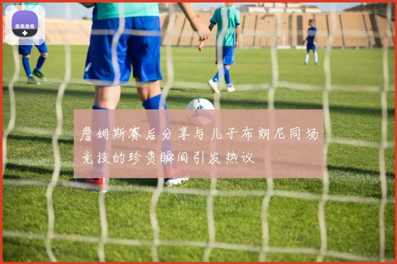 詹姆斯赛后分享与儿子布朗尼同场竞技的珍贵瞬间引发热议