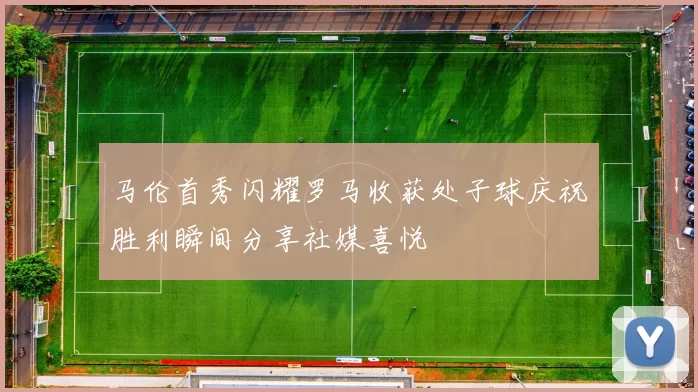 马伦首秀闪耀罗马收获处子球庆祝胜利瞬间分享社媒喜悦