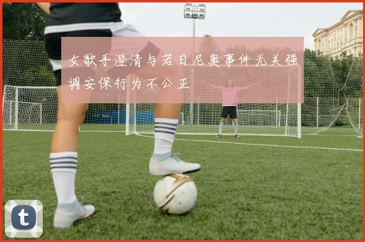女歌手澄清与若日尼奥事件无关强调安保行为不公正