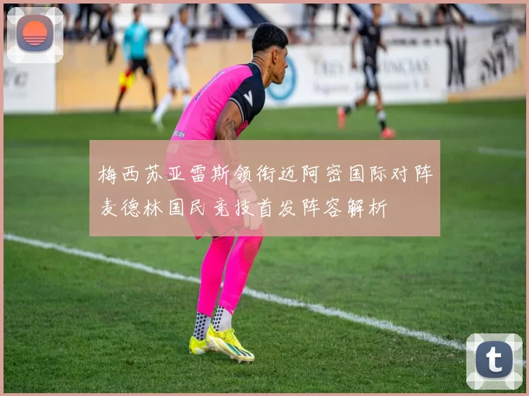 梅西苏亚雷斯领衔迈阿密国际对阵麦德林国民竞技首发阵容解析