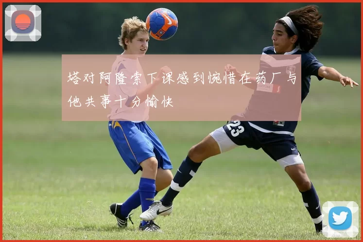塔对阿隆索下课感到惋惜在药厂与他共事十分愉快