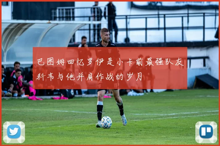巴图姆回忆罗伊是小卡前最强队友科韦与他并肩作战的岁月