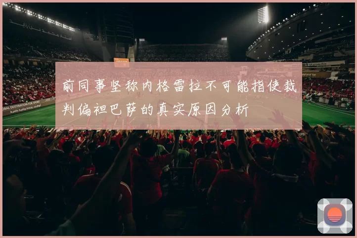 前同事坚称内格雷拉不可能指使裁判偏袒巴萨的真实原因分析