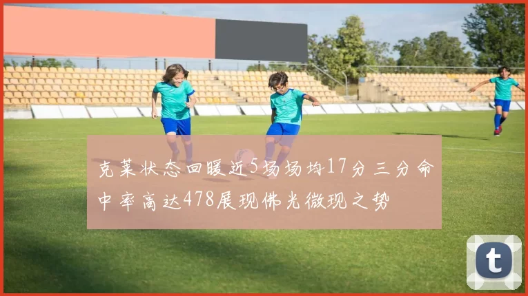 克莱状态回暖近5场场均17分三分命中率高达478展现佛光微现之势