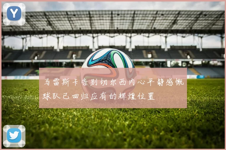 马雷斯卡告别切尔西内心平静感慨球队已回归应有的辉煌位置