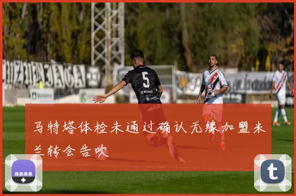 马特塔体检未通过确认无缘加盟米兰转会告吹