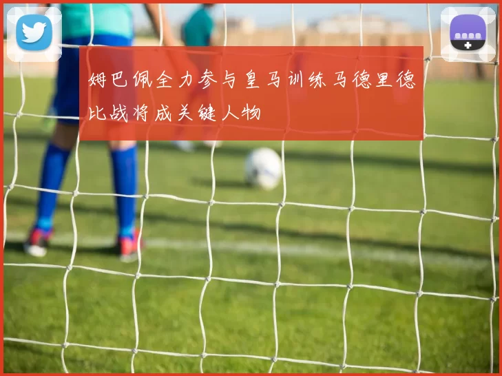 姆巴佩全力参与皇马训练马德里德比战将成关键人物