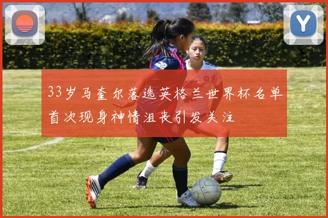 33岁马奎尔落选英格兰世界杯名单首次现身神情沮丧引发关注