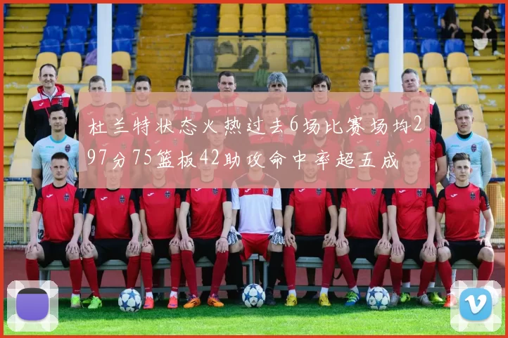 杜兰特状态火热过去6场比赛场均297分75篮板42助攻命中率超五成